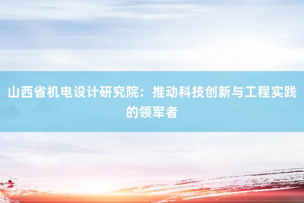 山西省机电设计研究院：推动科技创新与工程实践的领军者