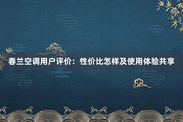 春兰空调用户评价：性价比怎样及使用体验共享